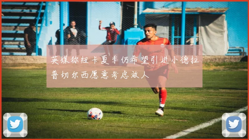 英媒称纽卡夏季仍希望引进小德拉普切尔西愿意考虑放人