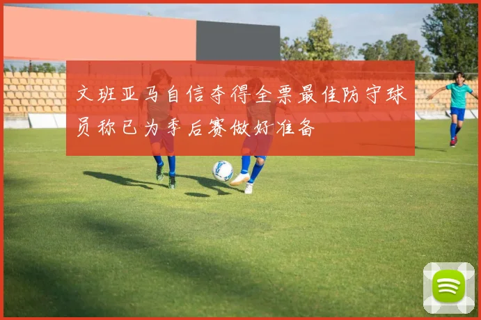 文班亚马自信夺得全票最佳防守球员称已为季后赛做好准备