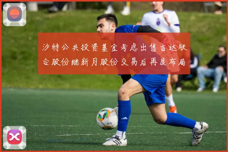 沙特公共投资基金考虑出售吉达联合股份继新月股份交易后再度布局调整