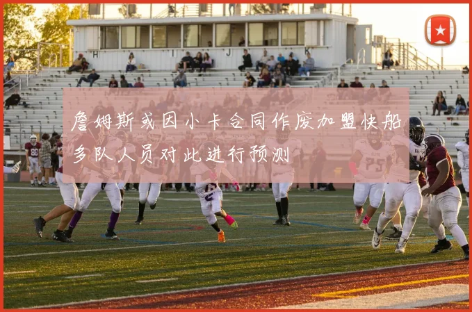 詹姆斯或因小卡合同作废加盟快船多队人员对此进行预测