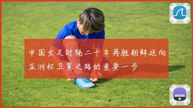 中国女足时隔二十年再胜朝鲜迈向亚洲杯卫冕之路的重要一步