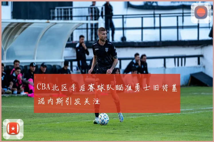 CBA北区季后赛球队瞄准勇士旧将基诺内斯引发关注