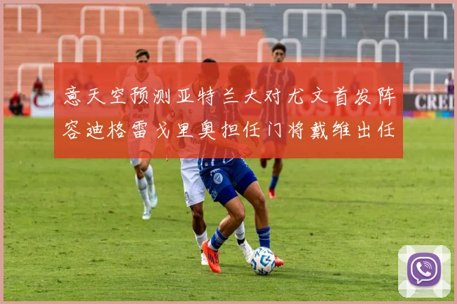 意天空预测亚特兰大对尤文首发阵容迪格雷戈里奥担任门将戴维出任中锋