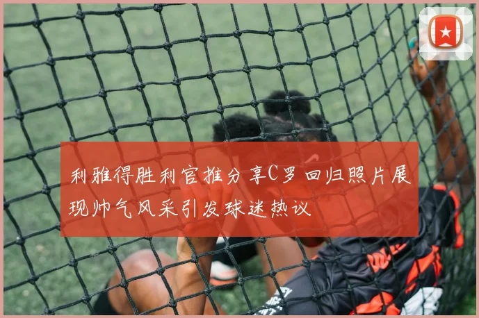 利雅得胜利官推分享C罗回归照片展现帅气风采引发球迷热议
