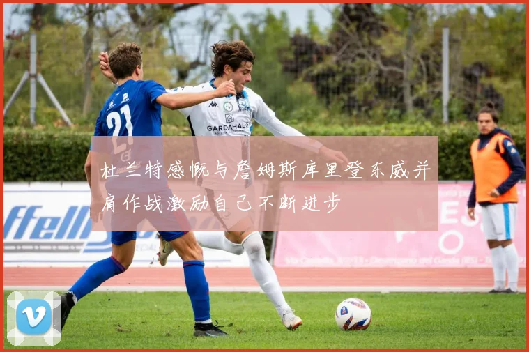 杜兰特感慨与詹姆斯库里登东威并肩作战激励自己不断进步