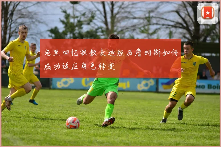老里回忆执教麦迪经历詹姆斯如何成功适应角色转变