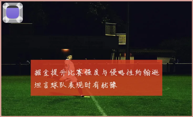 掘金提升比赛强度与侵略性约翰逊坦言球队表现时有犹豫
