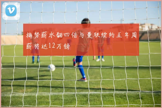 梅努薪水翻四倍与曼联续约五年周薪将达12万镑
