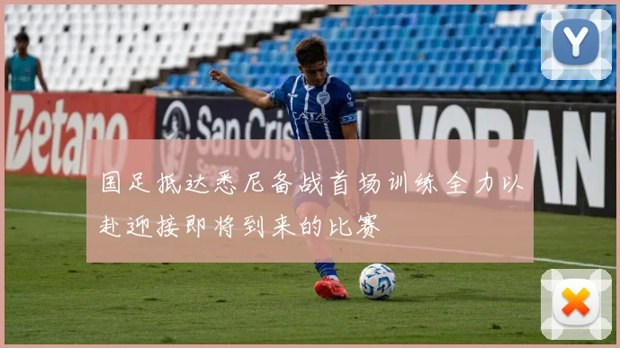 国足抵达悉尼备战首场训练全力以赴迎接即将到来的比赛