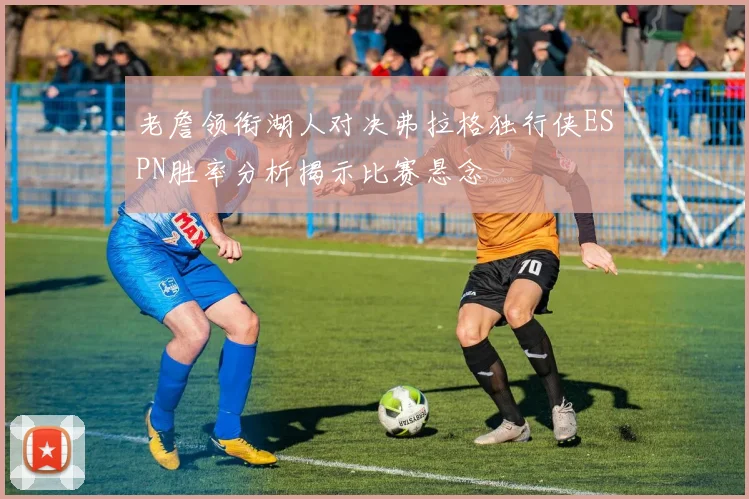 老詹领衔湖人对决弗拉格独行侠ESPN胜率分析揭示比赛悬念