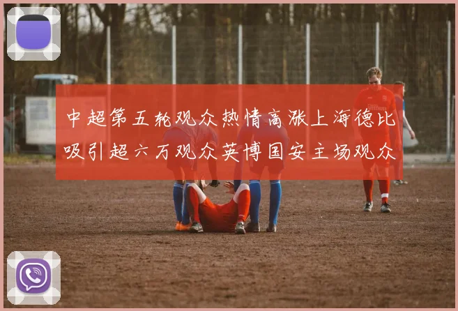 中超第五轮观众热情高涨上海德比吸引超六万观众英博国安主场观众超五万